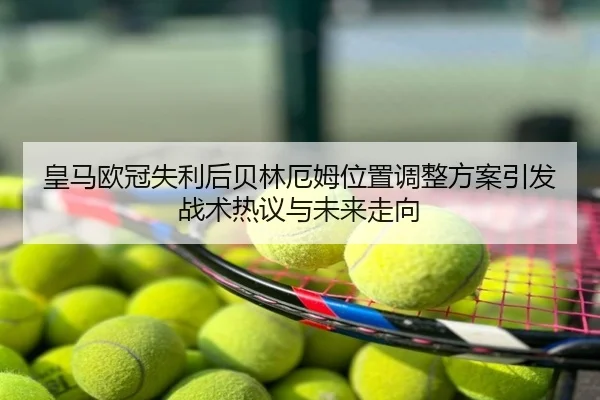 皇马欧冠失利后贝林厄姆位置调整方案引发战术热议与未来走向