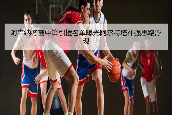 阿森纳冬窗中锋引援名单曝光阿尔特塔补强思路浮现